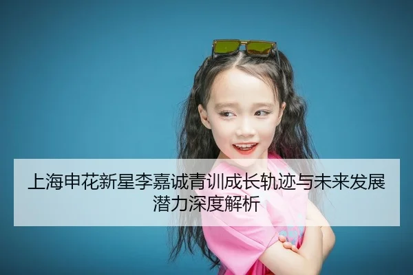 上海申花新星李嘉诚青训成长轨迹与未来发展潜力深度解析