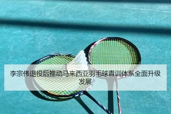 李宗伟退役后推动马来西亚羽毛球青训体系全面升级发展